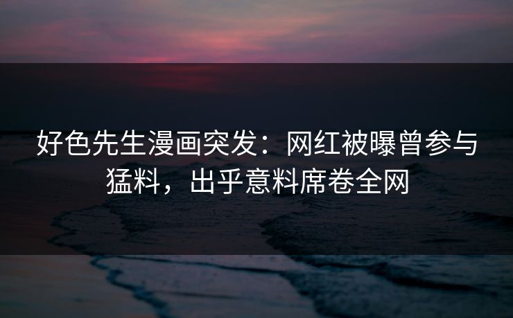 好色先生漫画突发：网红被曝曾参与猛料，出乎意料席卷全网