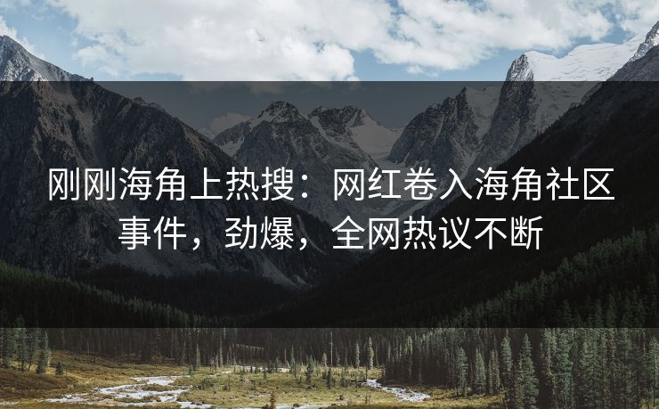 刚刚海角上热搜：网红卷入海角社区事件，劲爆，全网热议不断