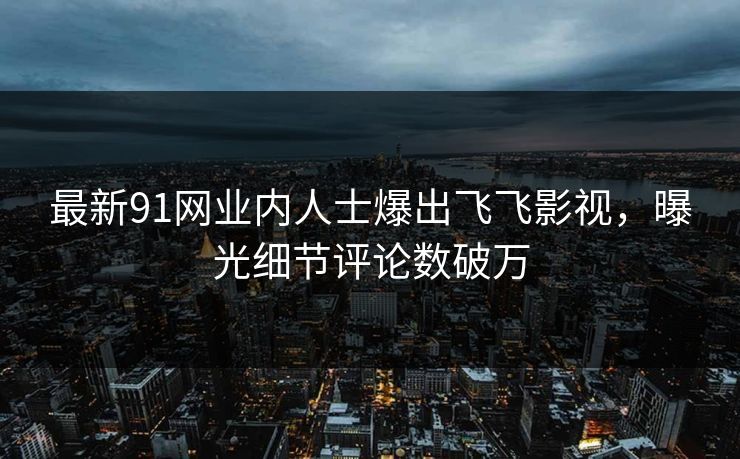 最新91网业内人士爆出飞飞影视，曝光细节评论数破万