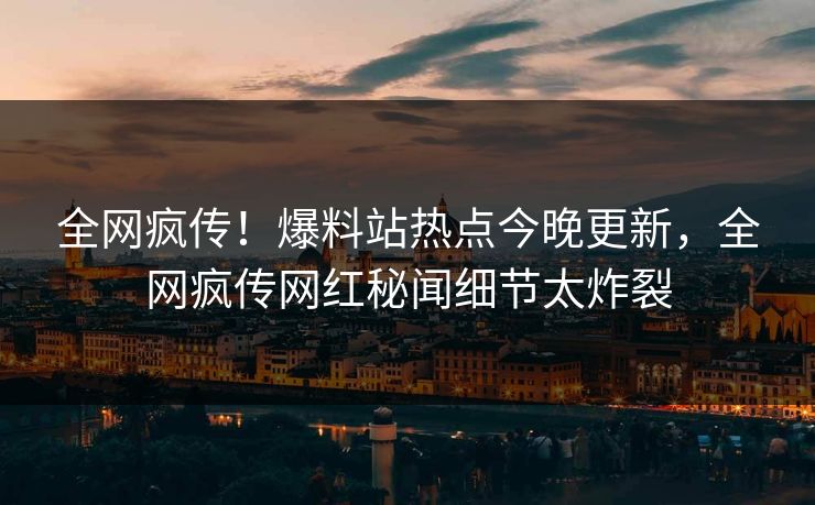 全网疯传！爆料站热点今晚更新，全网疯传网红秘闻细节太炸裂
