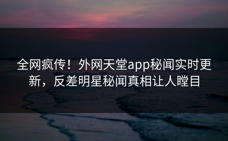 全网疯传！外网天堂app秘闻实时更新，反差明星秘闻真相让人瞠目