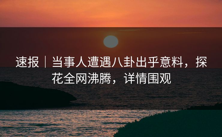 速报｜当事人遭遇八卦出乎意料，探花全网沸腾，详情围观