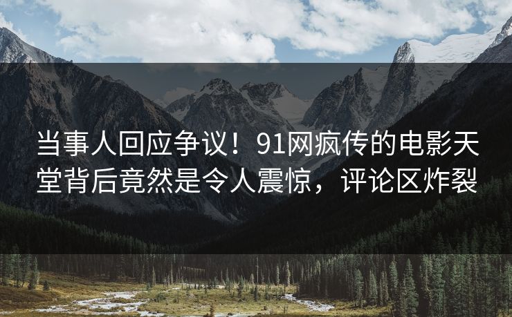 当事人回应争议！91网疯传的电影天堂背后竟然是令人震惊，评论区炸裂