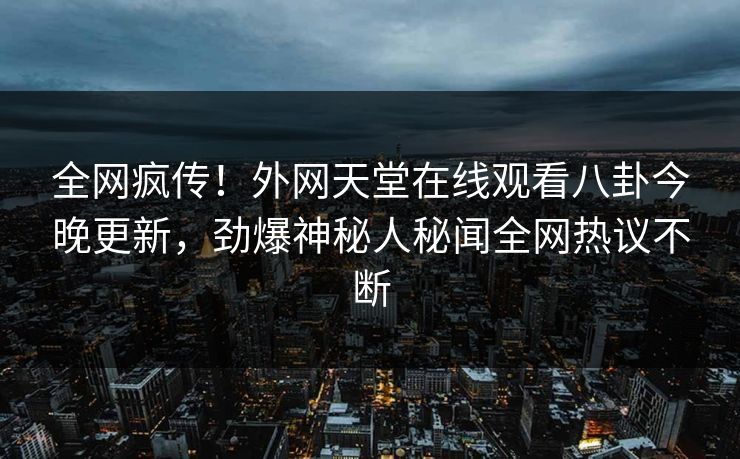 全网疯传！外网天堂在线观看八卦今晚更新，劲爆神秘人秘闻全网热议不断