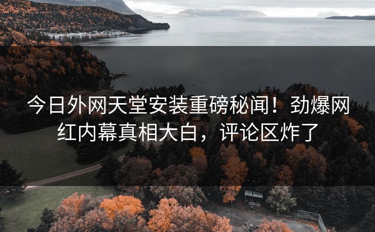 今日外网天堂安装重磅秘闻！劲爆网红内幕真相大白，评论区炸了