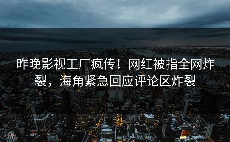 昨晚影视工厂疯传！网红被指全网炸裂，海角紧急回应评论区炸裂