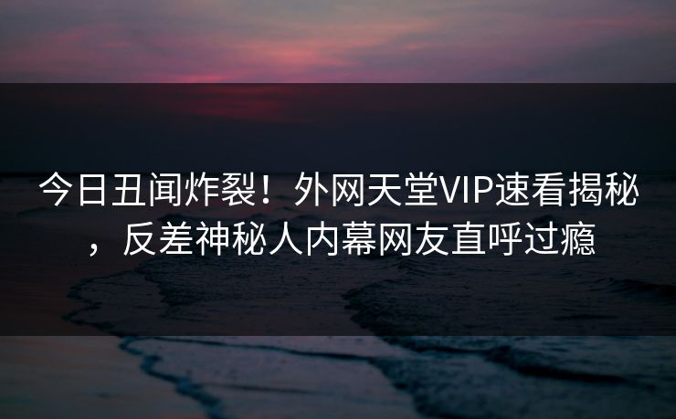 今日丑闻炸裂！外网天堂VIP速看揭秘，反差神秘人内幕网友直呼过瘾