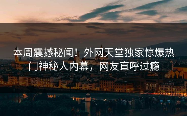 本周震撼秘闻！外网天堂独家惊爆热门神秘人内幕，网友直呼过瘾