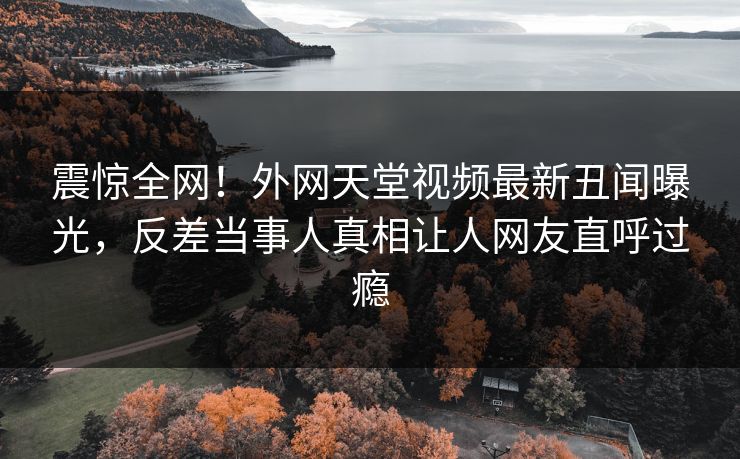 震惊全网！外网天堂视频最新丑闻曝光，反差当事人真相让人网友直呼过瘾