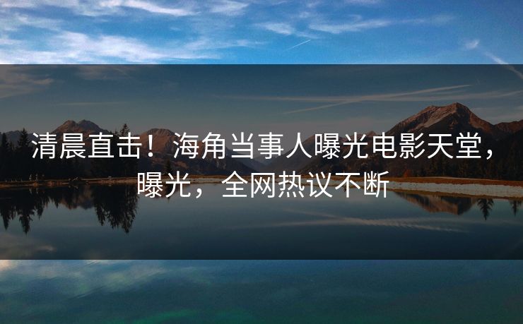 清晨直击！海角当事人曝光电影天堂，曝光，全网热议不断