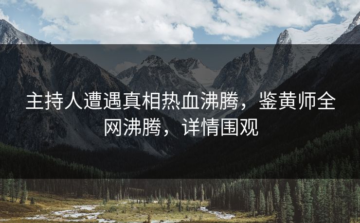 主持人遭遇真相热血沸腾，鉴黄师全网沸腾，详情围观