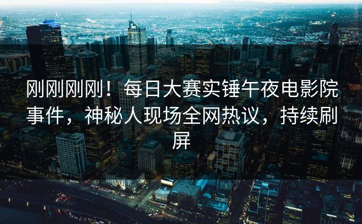 刚刚刚刚！每日大赛实锤午夜电影院事件，神秘人现场全网热议，持续刷屏