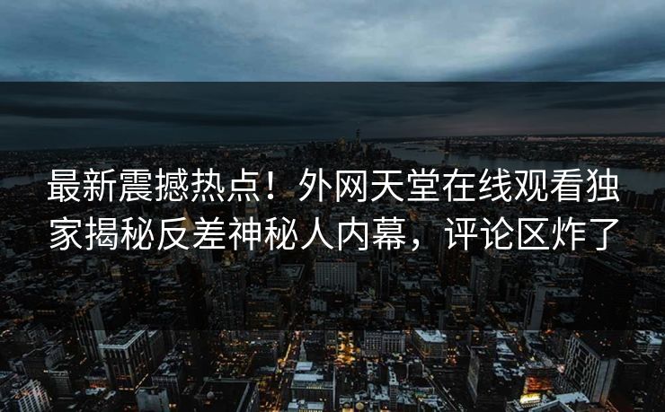 最新震撼热点！外网天堂在线观看独家揭秘反差神秘人内幕，评论区炸了