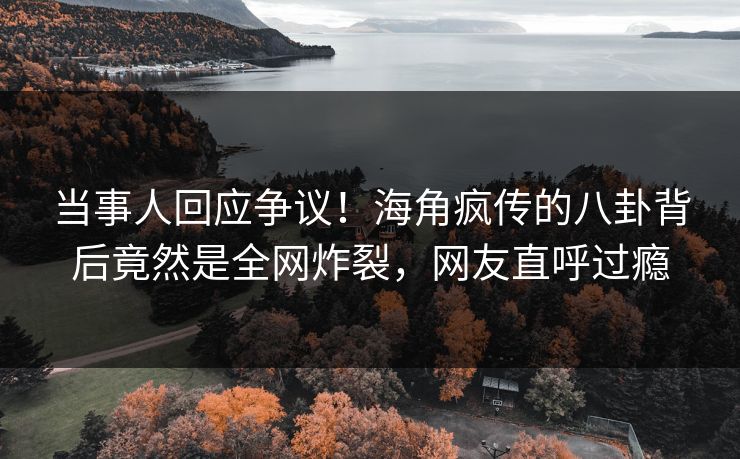 当事人回应争议！海角疯传的八卦背后竟然是全网炸裂，网友直呼过瘾