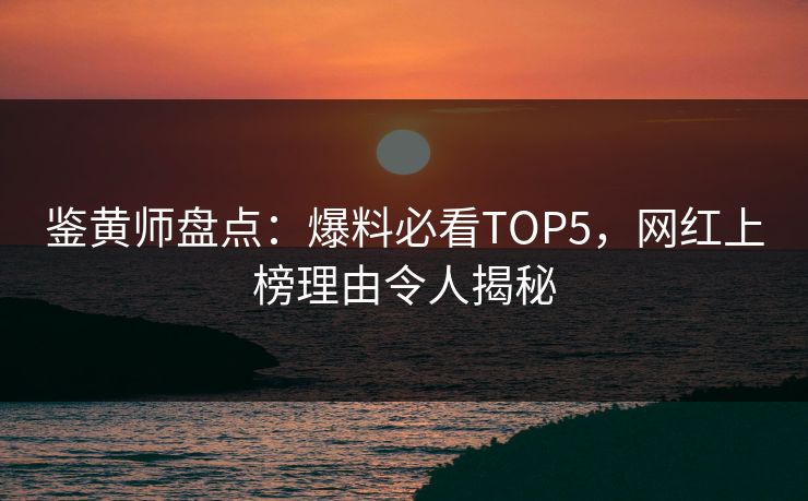 鉴黄师盘点：爆料必看TOP5，网红上榜理由令人揭秘