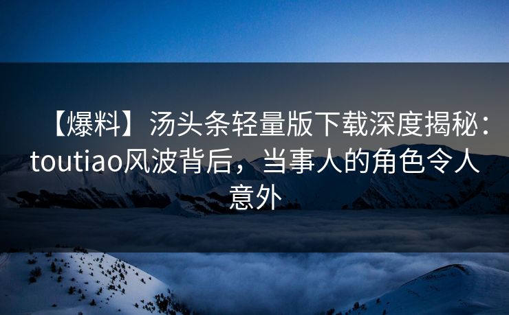 【爆料】汤头条轻量版下载深度揭秘：toutiao风波背后，当事人的角色令人意外