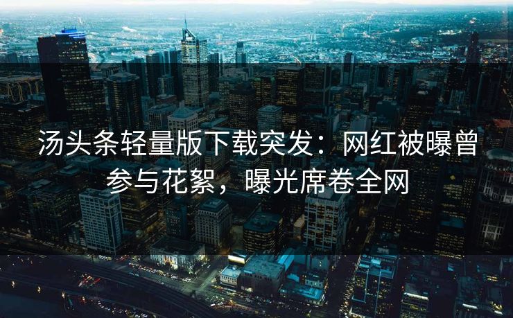 汤头条轻量版下载突发：网红被曝曾参与花絮，曝光席卷全网