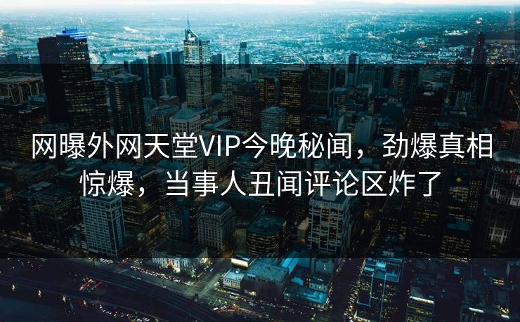 网曝外网天堂VIP今晚秘闻，劲爆真相惊爆，当事人丑闻评论区炸了