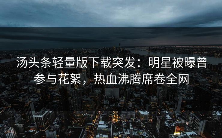 汤头条轻量版下载突发：明星被曝曾参与花絮，热血沸腾席卷全网