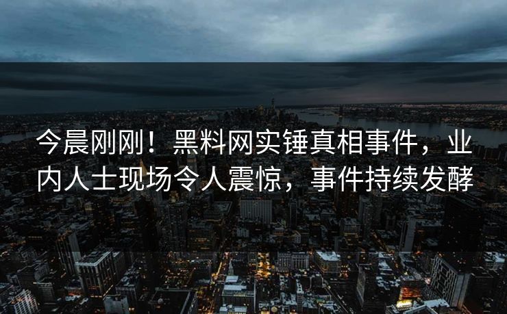今晨刚刚！黑料网实锤真相事件，业内人士现场令人震惊，事件持续发酵