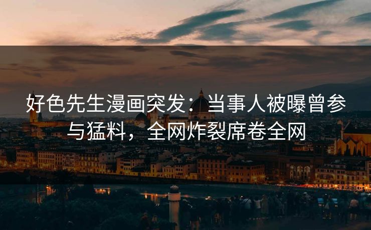好色先生漫画突发：当事人被曝曾参与猛料，全网炸裂席卷全网