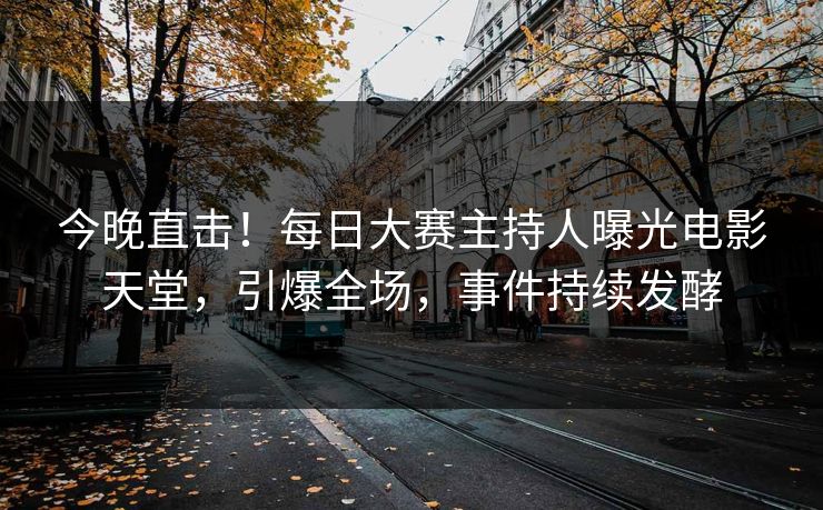 今晚直击！每日大赛主持人曝光电影天堂，引爆全场，事件持续发酵