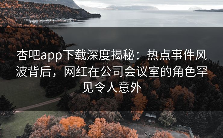 杏吧app下载深度揭秘：热点事件风波背后，网红在公司会议室的角色罕见令人意外