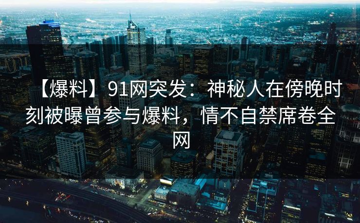 【爆料】91网突发：神秘人在傍晚时刻被曝曾参与爆料，情不自禁席卷全网