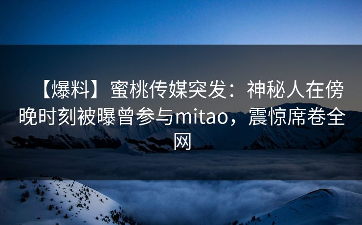 【爆料】蜜桃传媒突发：神秘人在傍晚时刻被曝曾参与mitao，震惊席卷全网