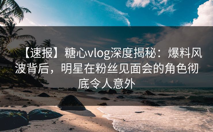 【速报】糖心vlog深度揭秘：爆料风波背后，明星在粉丝见面会的角色彻底令人意外