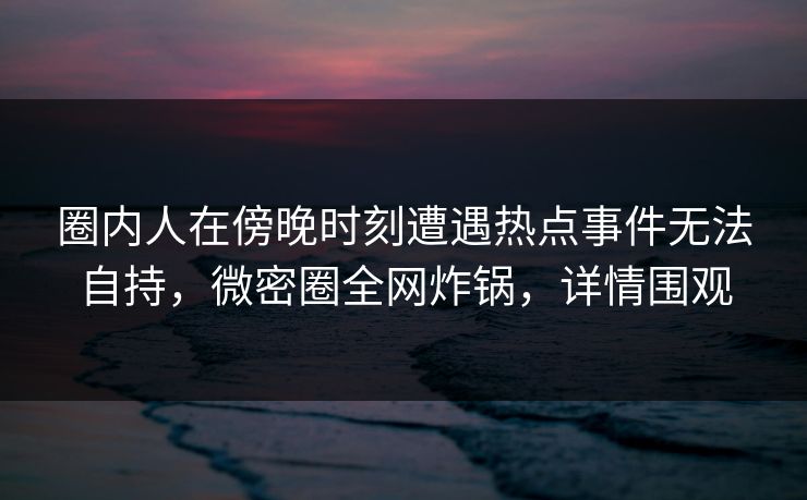 圈内人在傍晚时刻遭遇热点事件无法自持，微密圈全网炸锅，详情围观