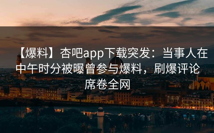 【爆料】杏吧app下载突发：当事人在中午时分被曝曾参与爆料，刷爆评论席卷全网