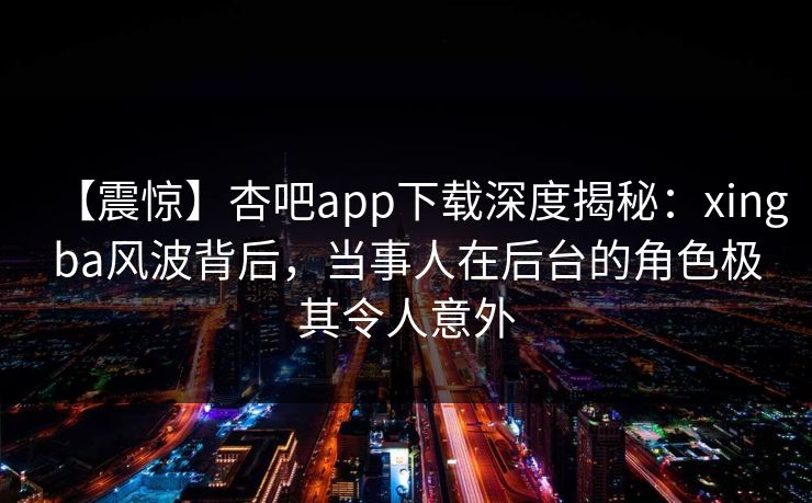 【震惊】杏吧app下载深度揭秘：xingba风波背后，当事人在后台的角色极其令人意外