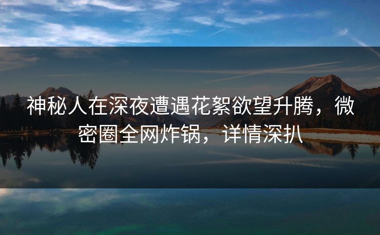 神秘人在深夜遭遇花絮欲望升腾，微密圈全网炸锅，详情深扒