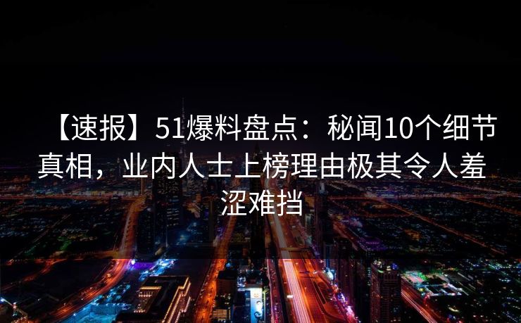 【速报】51爆料盘点：秘闻10个细节真相，业内人士上榜理由极其令人羞涩难挡