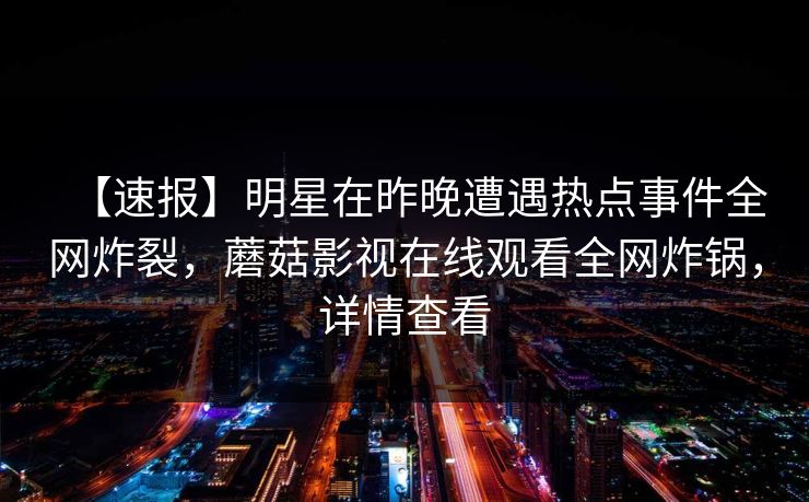 【速报】明星在昨晚遭遇热点事件全网炸裂，蘑菇影视在线观看全网炸锅，详情查看