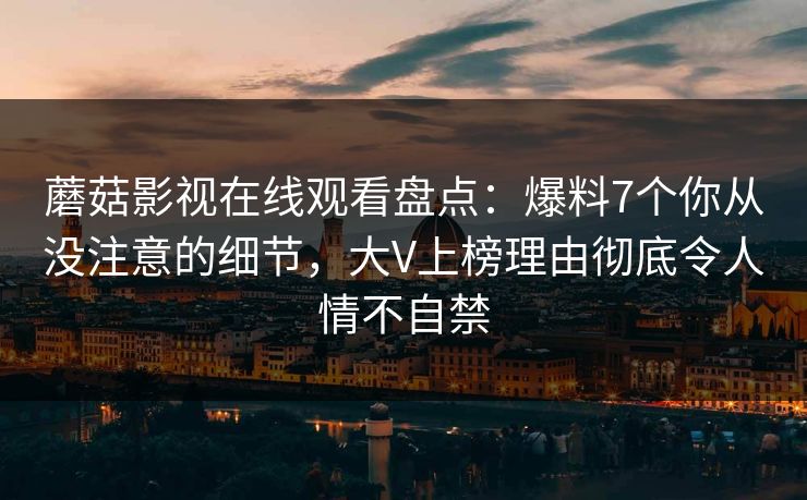 蘑菇影视在线观看盘点：爆料7个你从没注意的细节，大V上榜理由彻底令人情不自禁