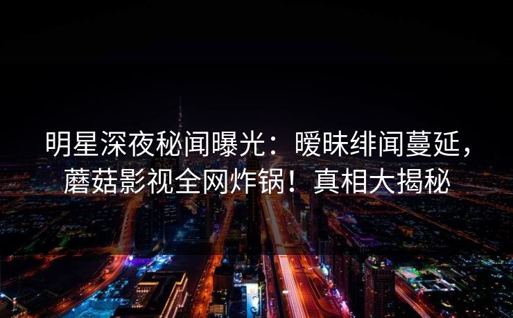 明星深夜秘闻曝光：暧昧绯闻蔓延，蘑菇影视全网炸锅！真相大揭秘