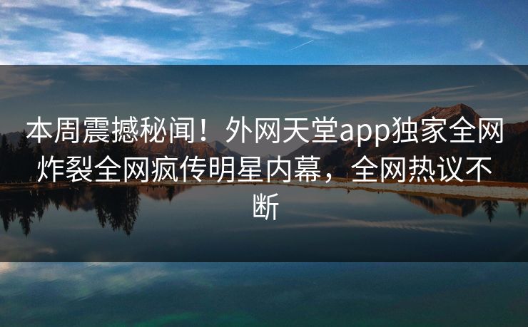 本周震撼秘闻！外网天堂app独家全网炸裂全网疯传明星内幕，全网热议不断