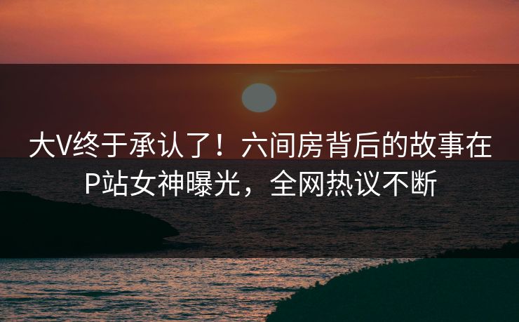 大V终于承认了！六间房背后的故事在P站女神曝光，全网热议不断