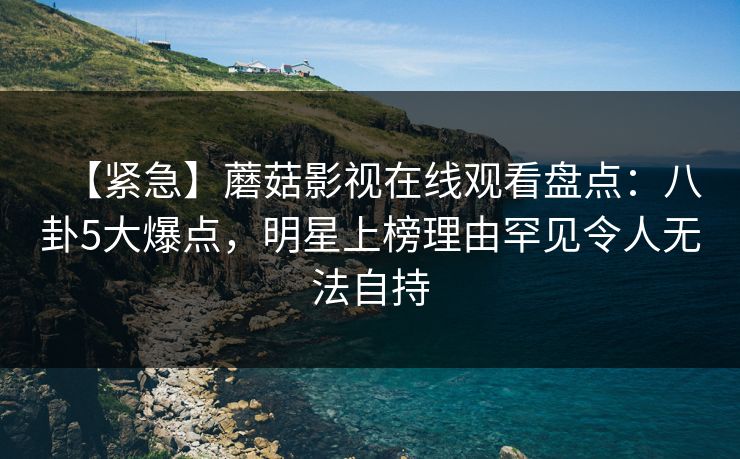 【紧急】蘑菇影视在线观看盘点：八卦5大爆点，明星上榜理由罕见令人无法自持
