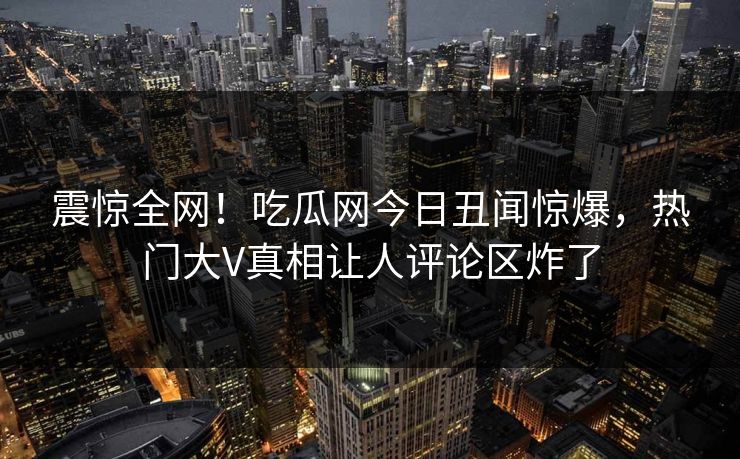 震惊全网！吃瓜网今日丑闻惊爆，热门大V真相让人评论区炸了