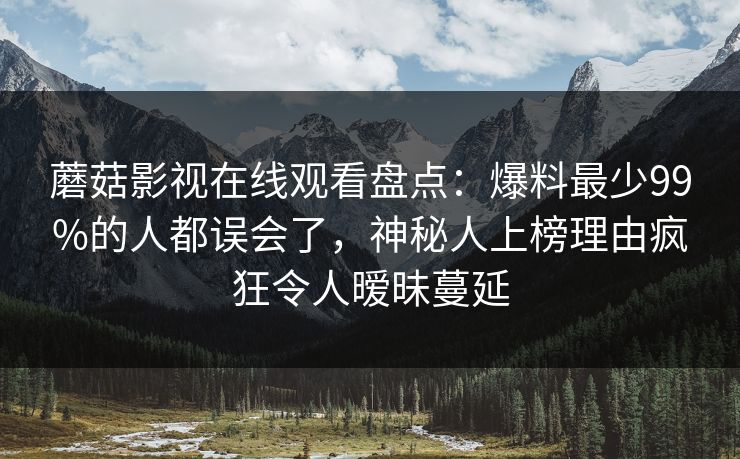 蘑菇影视在线观看盘点：爆料最少99%的人都误会了，神秘人上榜理由疯狂令人暧昧蔓延