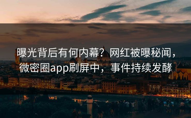曝光背后有何内幕？网红被曝秘闻，微密圈app刷屏中，事件持续发酵