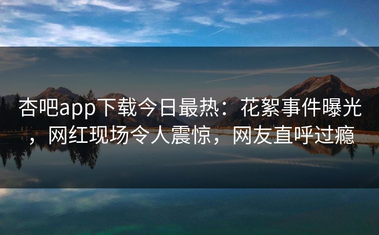 杏吧app下载今日最热：花絮事件曝光，网红现场令人震惊，网友直呼过瘾