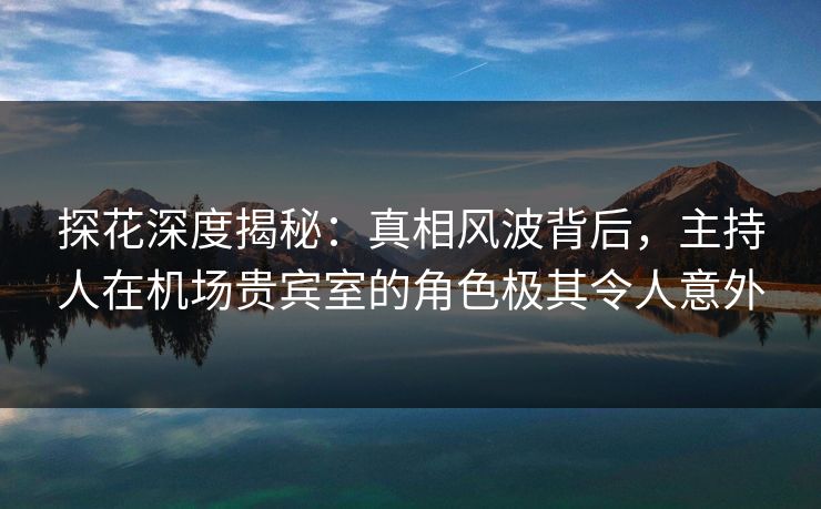 探花深度揭秘：真相风波背后，主持人在机场贵宾室的角色极其令人意外