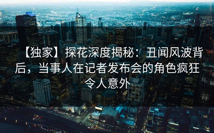 【独家】探花深度揭秘：丑闻风波背后，当事人在记者发布会的角色疯狂令人意外