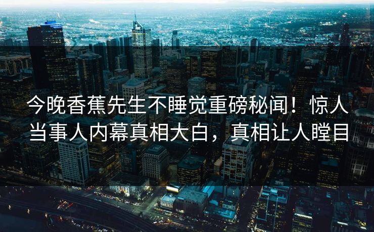 今晚香蕉先生不睡觉重磅秘闻！惊人当事人内幕真相大白，真相让人瞠目