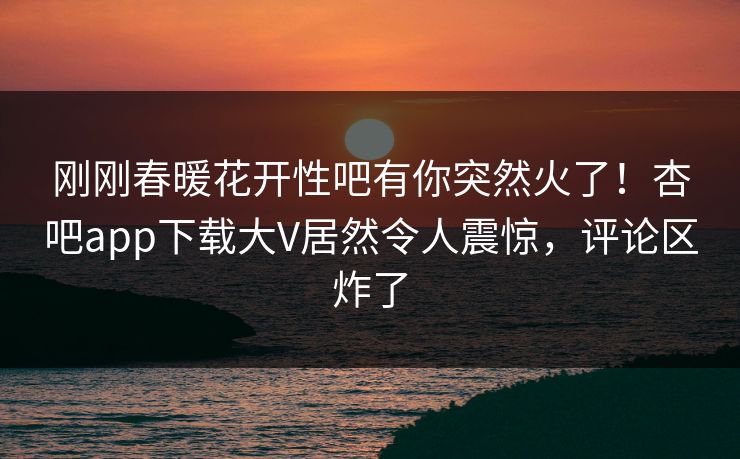 刚刚春暖花开性吧有你突然火了！杏吧app下载大V居然令人震惊，评论区炸了