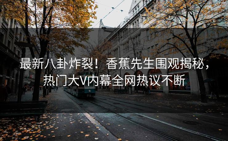 最新八卦炸裂！香蕉先生围观揭秘，热门大V内幕全网热议不断